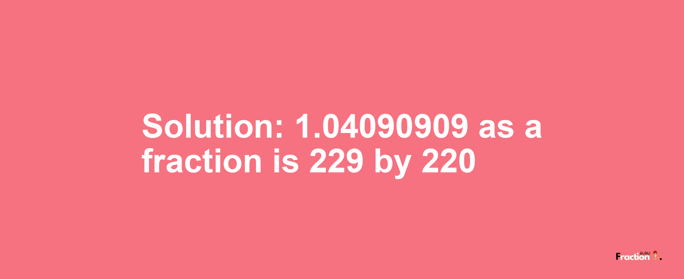 Solution:1.04090909 as a fraction is 229/220